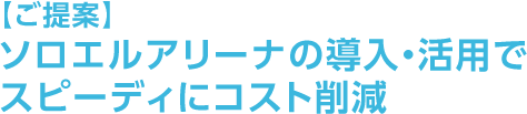【ご提案】ソロエルアリーナの導入・活用でスピーディにコスト削減
