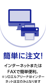 簡単に注文！ インターネットまたはFAXで簡単便利。※ソロエルアリーナはインターネット注文のみとなります