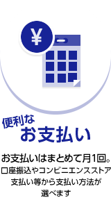 便利なお支払いお支払いはまとめて月１回。口座振込やコンビニエンスストア支払い等から支払い方法が選べます