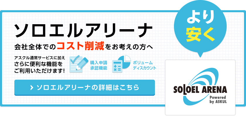 ソロエルアリーナ 会社全体でのコスト削減をお考えの方へ アスクル通常サービスに加えさらに便利な機能をご利用いただけます！ ソロエルアリーナの詳細はこちら